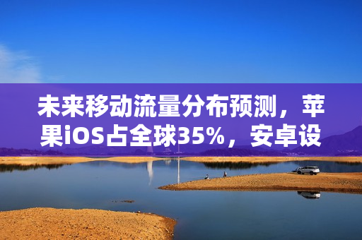 未来移动流量分布预测，苹果iOS占全球35%，安卓设备占主导地位