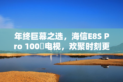 年终巨幕之选，海信E8S Pro 100吋电视，欢聚时刻更添仪式氛围