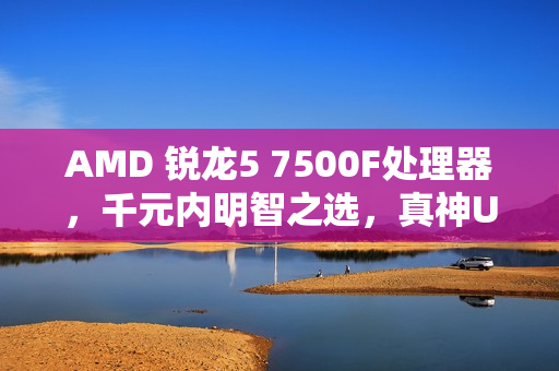 AMD 锐龙5 7500F处理器，千元内明智之选，真神U的优选体验