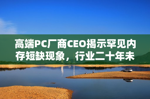 高端PC厂商CEO揭示罕见内存短缺现象，行业二十年未见之局