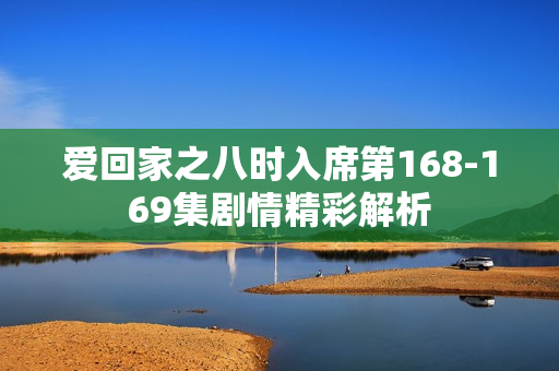 爱回家之八时入席第168-169集剧情精彩解析 爱回家之八时入席第168-169集剧情精彩解析