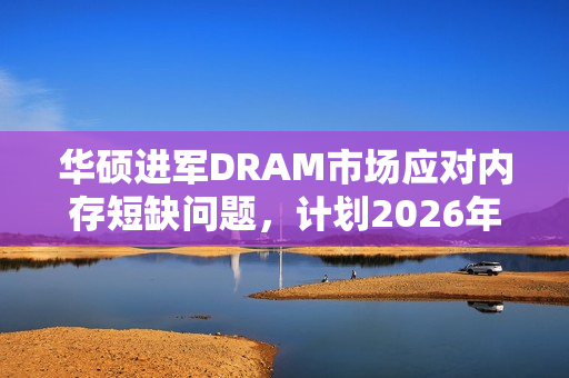 华硕进军DRAM市场应对内存短缺问题，计划2026年全面铺开