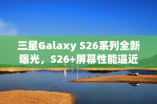三星Galaxy S26系列全新曝光，S26+屏幕性能逼近Ultra，全系支持Qi2充电技术亮相