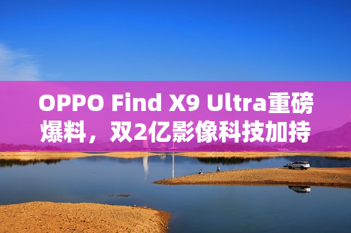 OPPO Find X9 Ultra重磅爆料，双2亿影像科技加持，预定2023年影像机皇地位