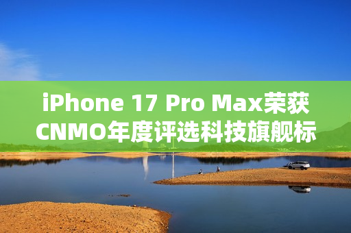 iPhone 17 Pro Max荣获CNMO年度评选科技旗舰标杆称号