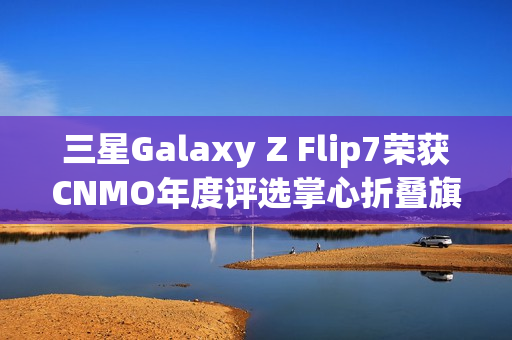 三星Galaxy Z Flip7荣获CNMO年度评选掌心折叠旗舰称号