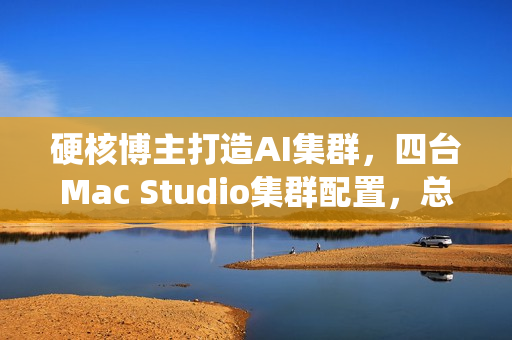 硬核博主打造AI集群，四台Mac Studio集群配置，总价近四万美元，统一内存达1.5TB
