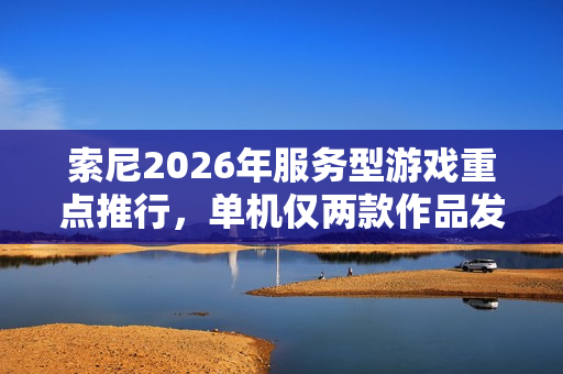 索尼2026年服务型游戏重点推行，单机仅两款作品发售计划揭秘