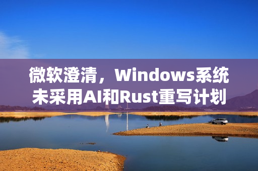 微软澄清，Windows系统未采用AI和Rust重写计划