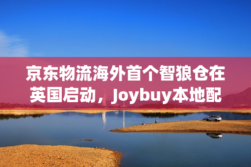 京东物流海外首个智狼仓在英国启动，Joybuy本地配送实现最快当日达