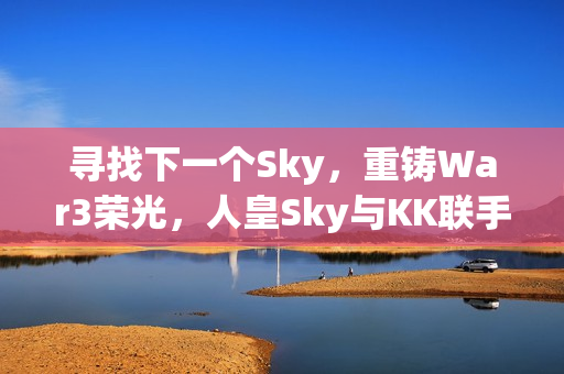 寻找下一个Sky，重铸War3荣光，人皇Sky与KK联手打造电竞真人秀新篇章