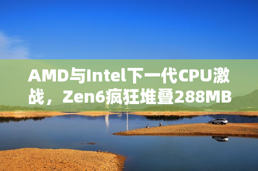 AMD与Intel下一代CPU激战，Zen6疯狂堆叠288MB 3D缓存对决