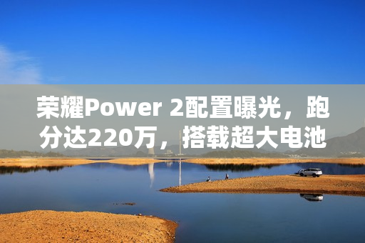 荣耀Power 2配置曝光，跑分达220万，搭载超大电池10080mAh