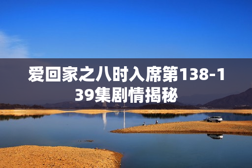 爱回家之八时入席第138-139集剧情揭秘