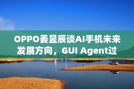 OPPO姜昱辰谈AI手机未来发展方向，GUI Agent过渡，迈向A2A时代