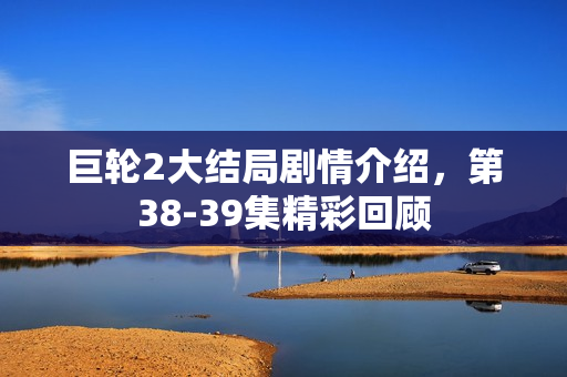 巨轮2大结局剧情介绍，第38-39集精彩回顾