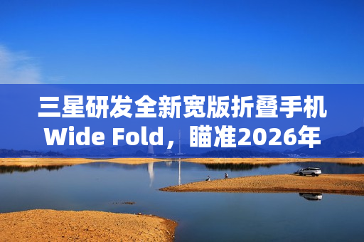 三星研发全新宽版折叠手机Wide Fold，瞄准2026年折叠iPhone挑战