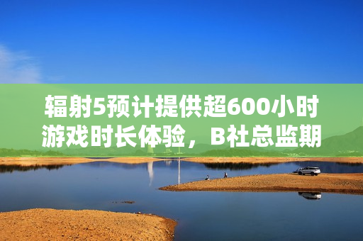 辐射5预计提供超600小时游戏时长体验，B社总监期待玩家沉浸探索！