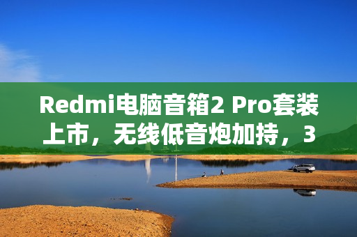 Redmi电脑音箱2 Pro套装上市，无线低音炮加持，36W总功率仅售499元