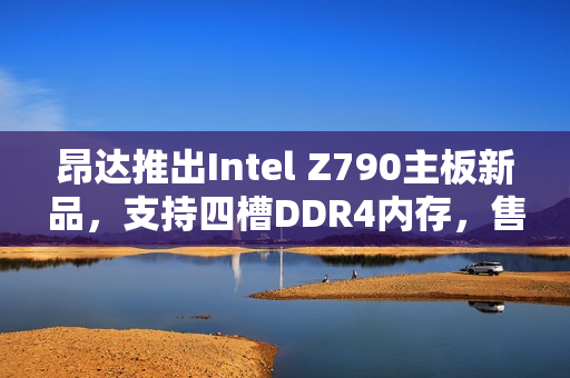 昂达推出Intel Z790主板新品，支持四槽DDR4内存，售价仅需779元
