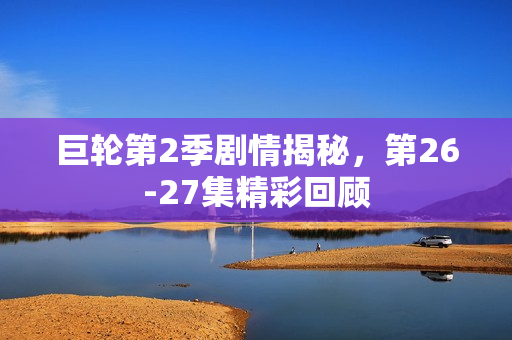 巨轮第2季剧情揭秘，第26-27集精彩回顾