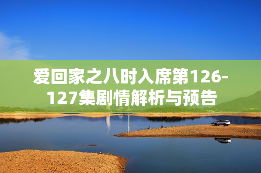 爱回家之八时入席第126-127集剧情解析与预告