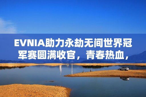 EVNIA助力永劫无间世界冠军赛圆满收官，青春热血，纵横无拘