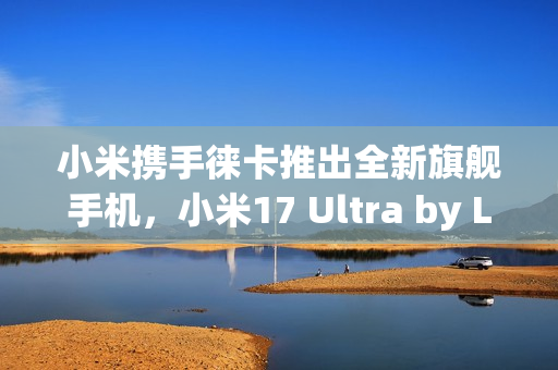 小米携手徕卡推出全新旗舰手机，小米17 Ultra by Leica重磅官宣！