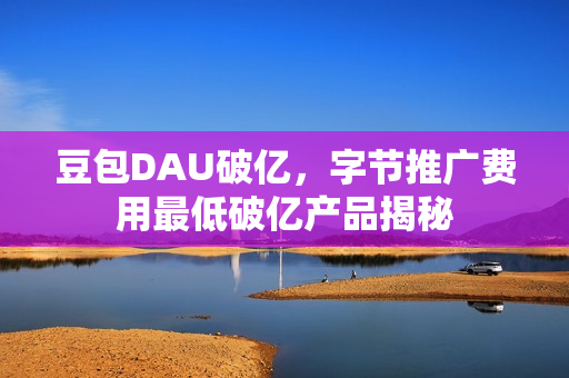豆包DAU破亿，字节推广费用最低破亿产品揭秘