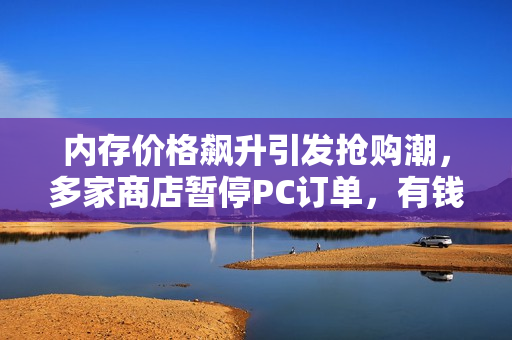 内存价格飙升引发抢购潮，多家商店暂停PC订单，有钱难购！