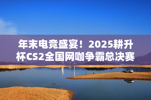 年末电竞盛宴!2025耕升杯CS2全国网咖争霸总决赛盛大启幕在即! 年末电竞盛宴!2025耕升杯CS2全国网咖争霸总决赛盛大启幕在即!