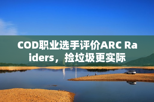 COD职业选手评价ARC Raiders，捡垃圾更实际