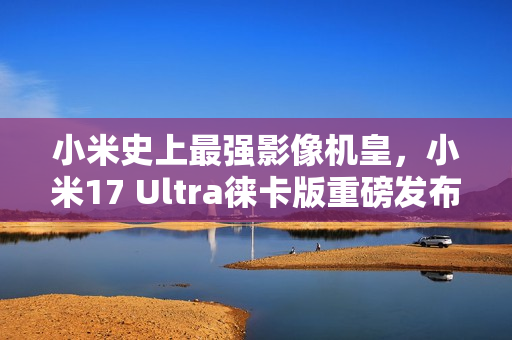 小米史上最强影像机皇，小米17 Ultra徕卡版重磅发布，独家配备徕卡红标与机械变焦环，定价刷新记录