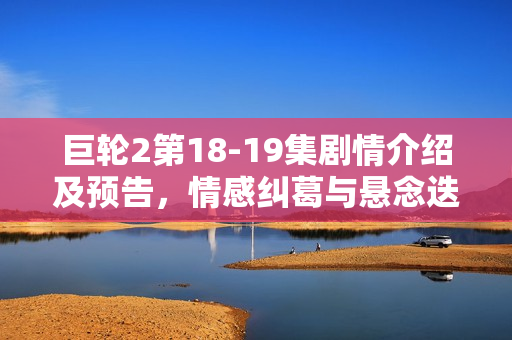巨轮2第18-19集剧情介绍及预告，情感纠葛与悬念迭起