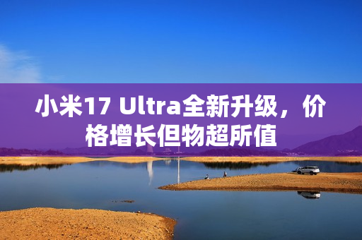 小米17 Ultra全新升级，价格增长但物超所值