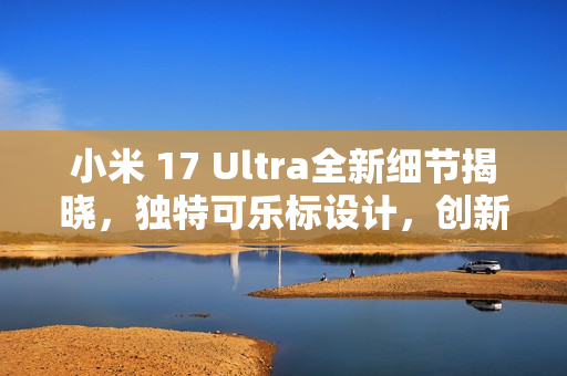 小米 17 Ultra全新细节揭晓,独特可乐标设计,创新变焦环引领潮流 小米 17 Ultra全新细节揭晓,独特可乐标设计,创新变焦环引领潮流