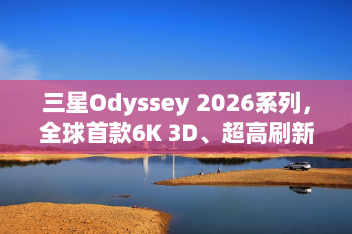 三星Odyssey 2026系列，全球首款6K 3D、超高刷新率显示器震撼登场！