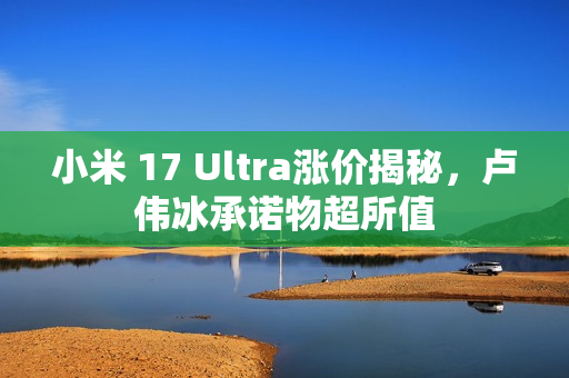 小米 17 Ultra涨价揭秘，卢伟冰承诺物超所值