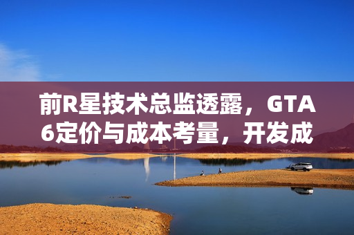 前R星技术总监透露，GTA6定价与成本考量，开发成本创新高但售价不超百元美元