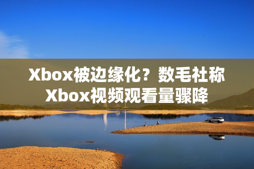 Xbox被边缘化？数毛社称Xbox视频观看量骤降