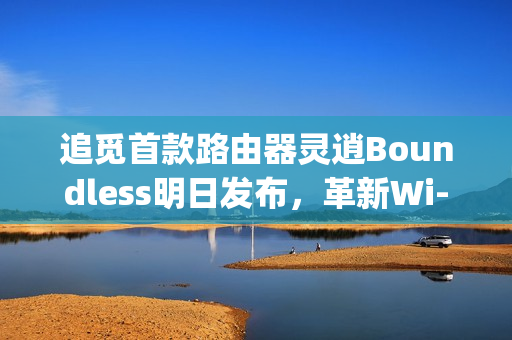 追觅首款路由器灵逍Boundless明日发布，革新Wi-Fi体验，3600Mbps超速率