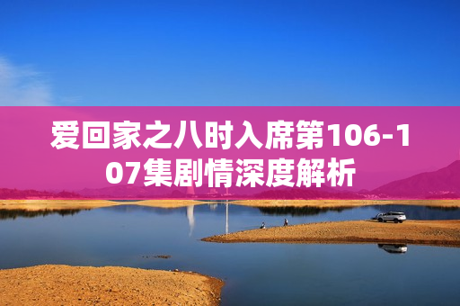 爱回家之八时入席第106-107集剧情深度解析
