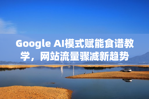 Google AI模式赋能食谱教学，网站流量骤减新趋势