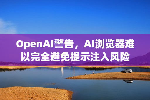 OpenAI警告，AI浏览器难以完全避免提示注入风险