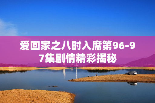爱回家之八时入席第96-97集剧情精彩揭秘