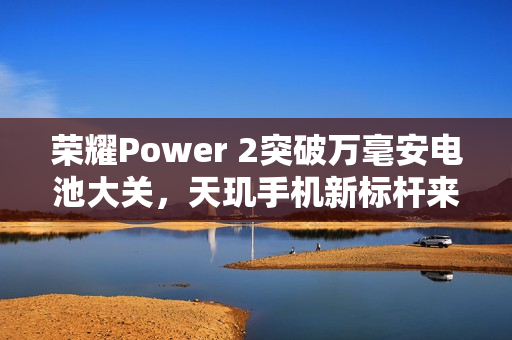 荣耀Power 2突破万毫安电池大关，天玑手机新标杆来袭！