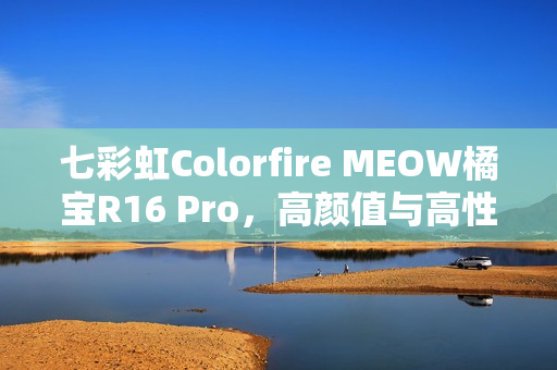 七彩虹Colorfire MEOW橘宝R16 Pro，高颜值与高性能的完美融合图赏