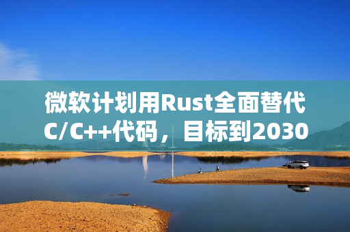微软计划用Rust全面替代C/C++代码，目标到2030年前完成