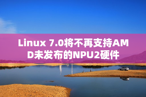 Linux 7.0将不再支持AMD未发布的NPU2硬件