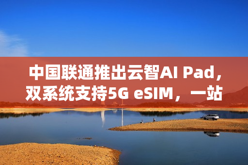 中国联通推出云智AI Pad，双系统支持5G eSIM，一站式智能体验新标杆